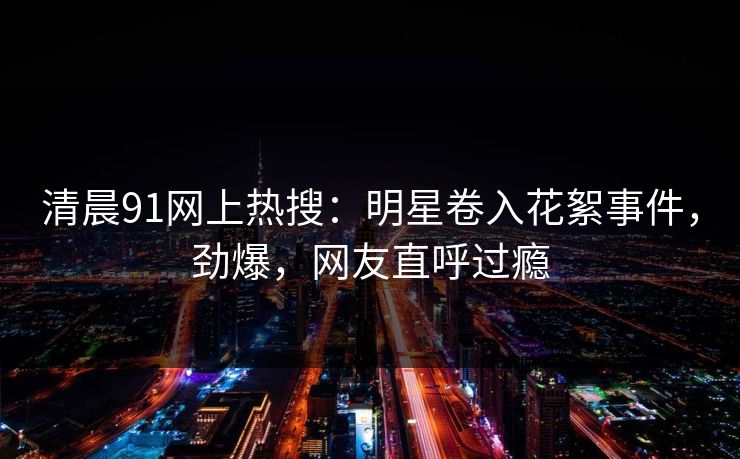 清晨91网上热搜：明星卷入花絮事件，劲爆，网友直呼过瘾