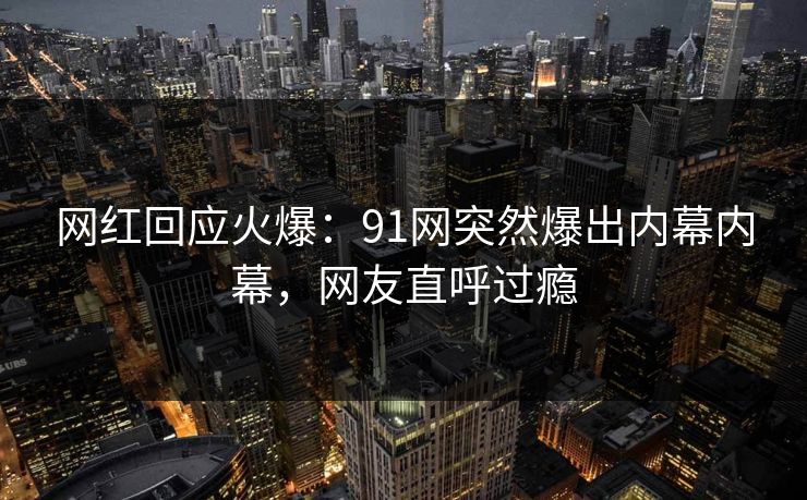 网红回应火爆：91网突然爆出内幕内幕，网友直呼过瘾