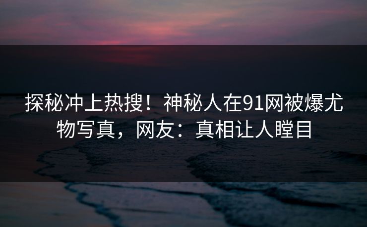 探秘冲上热搜！神秘人在91网被爆尤物写真，网友：真相让人瞠目