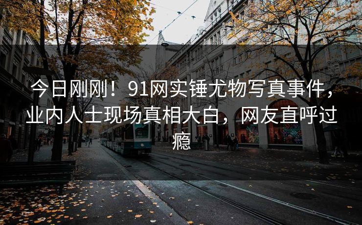 今日刚刚！91网实锤尤物写真事件，业内人士现场真相大白，网友直呼过瘾