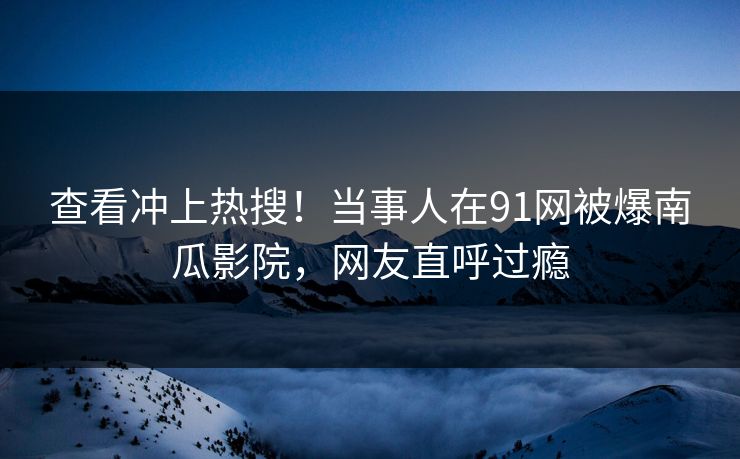 查看冲上热搜！当事人在91网被爆南瓜影院，网友直呼过瘾