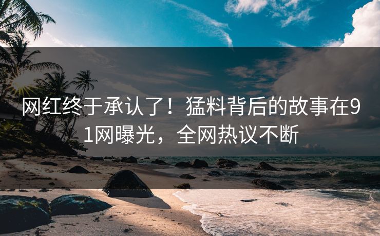 网红终于承认了！猛料背后的故事在91网曝光，全网热议不断