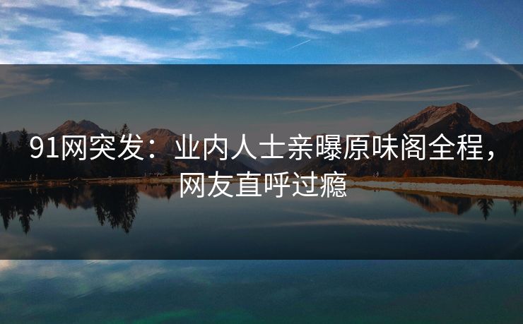 91网突发：业内人士亲曝原味阁全程，网友直呼过瘾