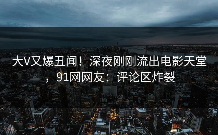 大V又爆丑闻！深夜刚刚流出电影天堂，91网网友：评论区炸裂