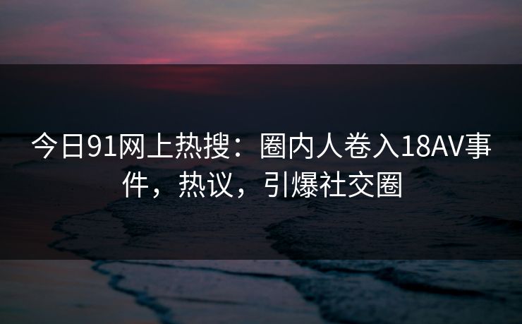 今日91网上热搜：圈内人卷入18AV事件，热议，引爆社交圈
