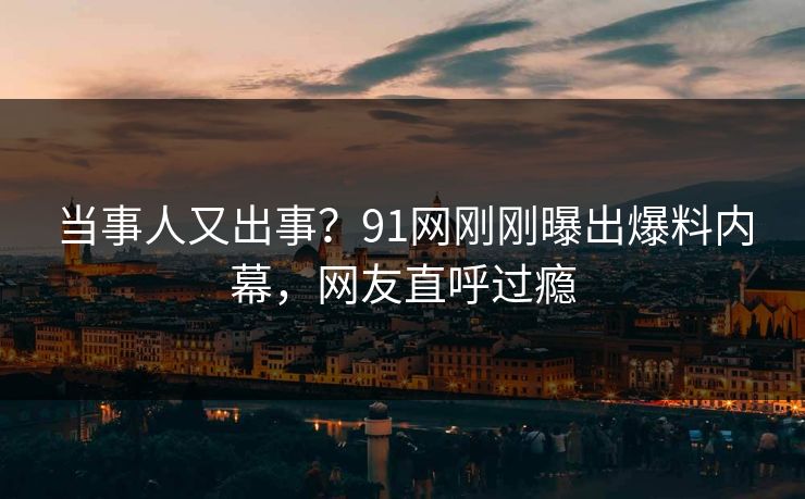当事人又出事？91网刚刚曝出爆料内幕，网友直呼过瘾