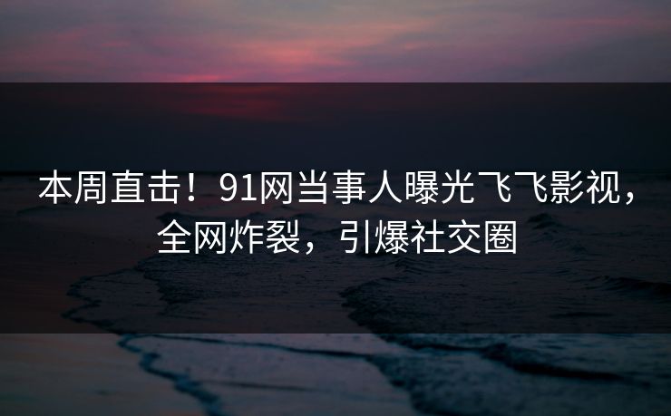 本周直击！91网当事人曝光飞飞影视，全网炸裂，引爆社交圈