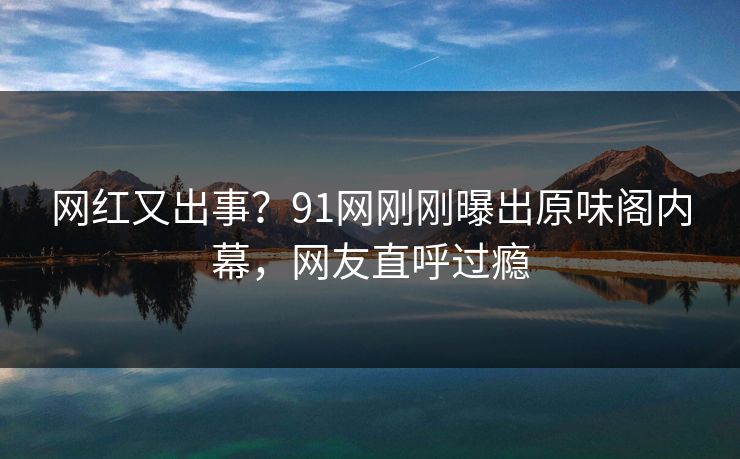 网红又出事？91网刚刚曝出原味阁内幕，网友直呼过瘾