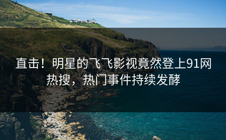 直击！明星的飞飞影视竟然登上91网热搜，热门事件持续发酵