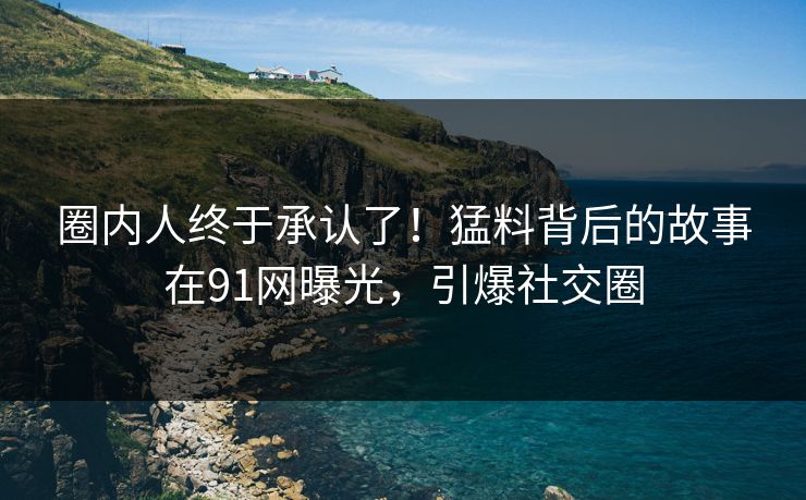 圈内人终于承认了！猛料背后的故事在91网曝光，引爆社交圈