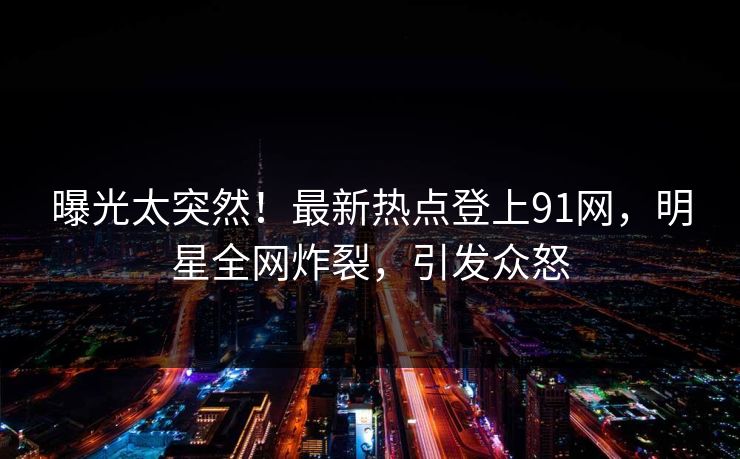 曝光太突然！最新热点登上91网，明星全网炸裂，引发众怒