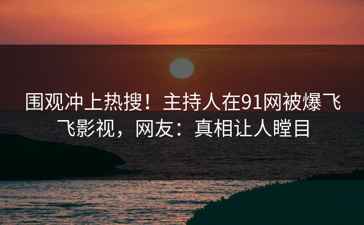 围观冲上热搜！主持人在91网被爆飞飞影视，网友：真相让人瞠目