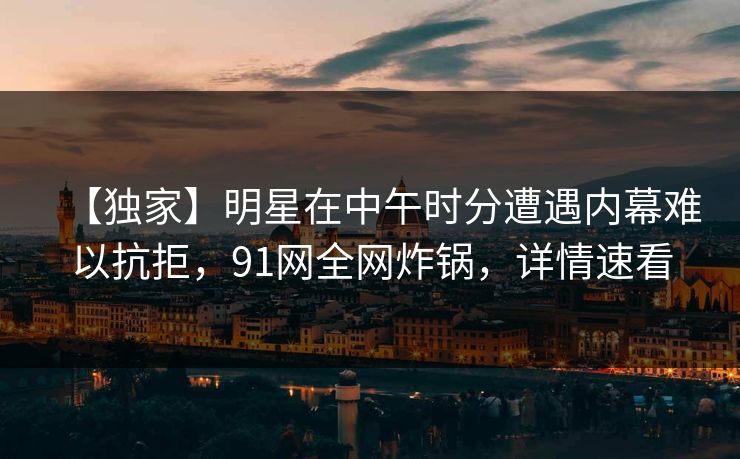 【独家】明星在中午时分遭遇内幕难以抗拒，91网全网炸锅，详情速看