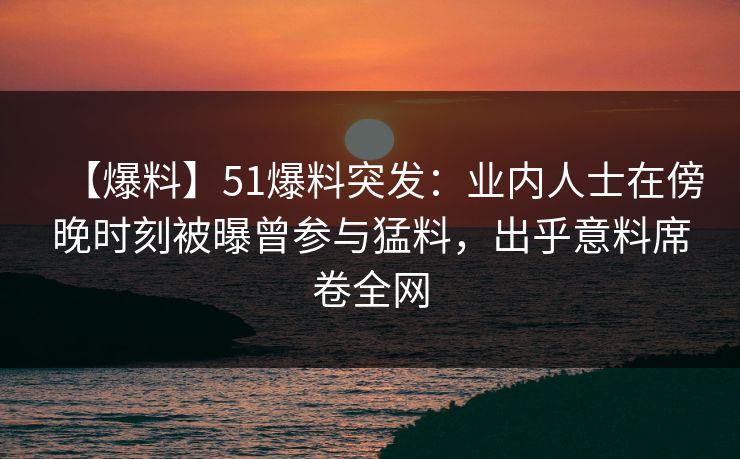 【爆料】51爆料突发：业内人士在傍晚时刻被曝曾参与猛料，出乎意料席卷全网