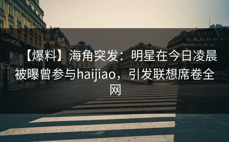 【爆料】海角突发：明星在今日凌晨被曝曾参与haijiao，引发联想席卷全网