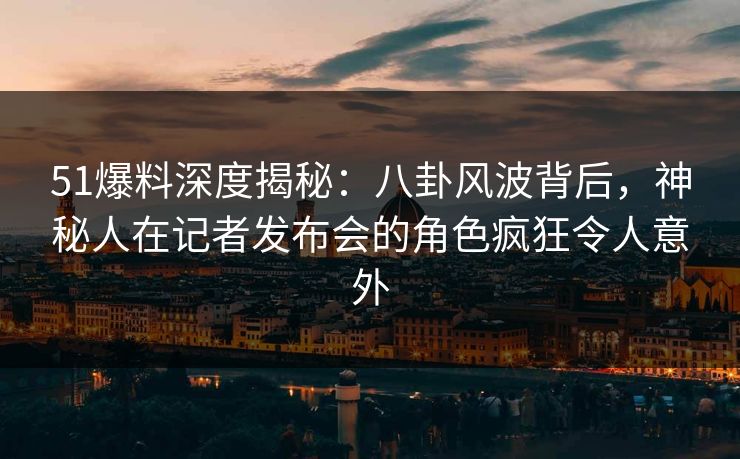 51爆料深度揭秘：八卦风波背后，神秘人在记者发布会的角色疯狂令人意外