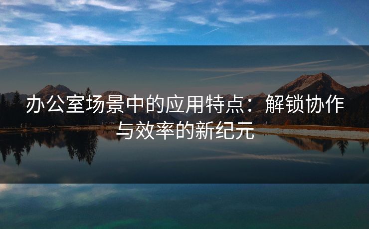 办公室场景中的应用特点：解锁协作与效率的新纪元