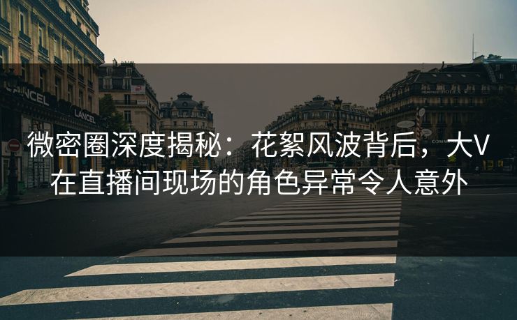 微密圈深度揭秘：花絮风波背后，大V在直播间现场的角色异常令人意外