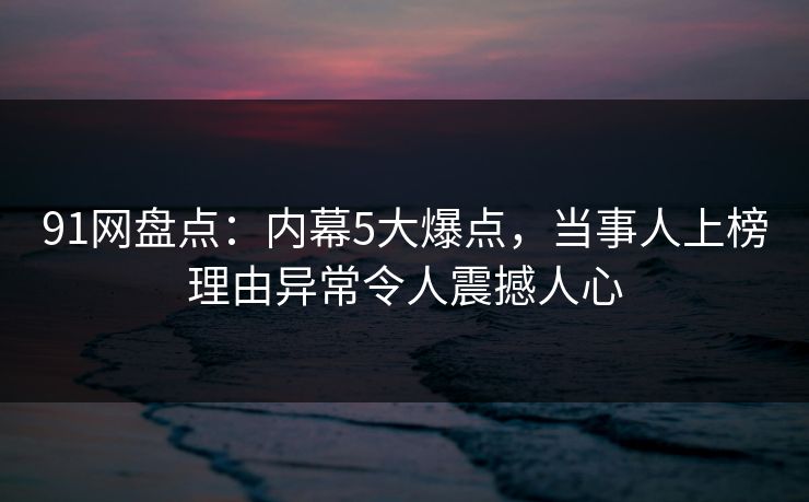 91网盘点：内幕5大爆点，当事人上榜理由异常令人震撼人心