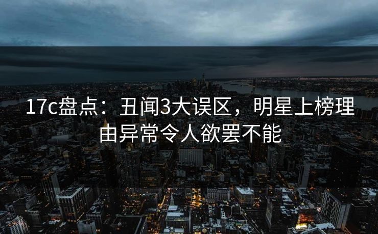 17c盘点：丑闻3大误区，明星上榜理由异常令人欲罢不能