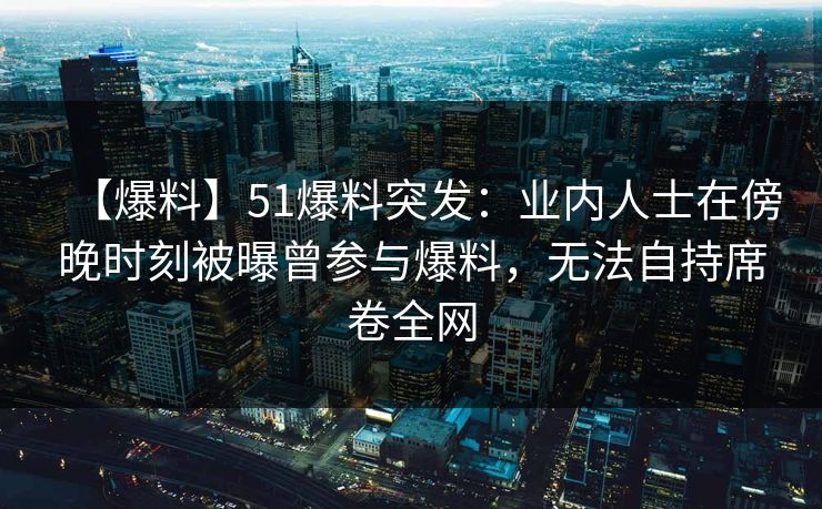 【爆料】51爆料突发：业内人士在傍晚时刻被曝曾参与爆料，无法自持席卷全网