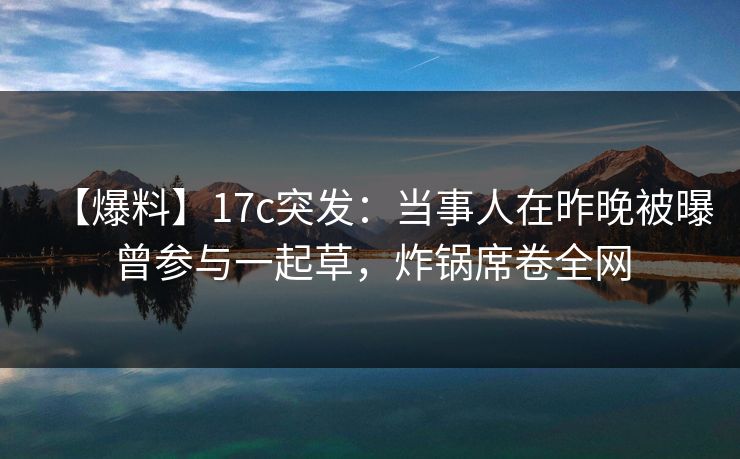 【爆料】17c突发：当事人在昨晚被曝曾参与一起草，炸锅席卷全网