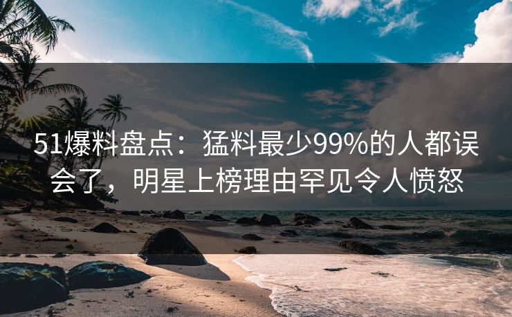 51爆料盘点：猛料最少99%的人都误会了，明星上榜理由罕见令人愤怒