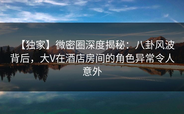 【独家】微密圈深度揭秘：八卦风波背后，大V在酒店房间的角色异常令人意外