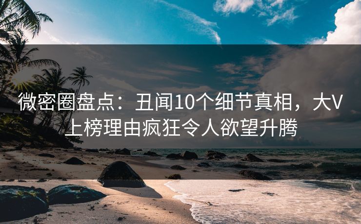 微密圈盘点：丑闻10个细节真相，大V上榜理由疯狂令人欲望升腾
