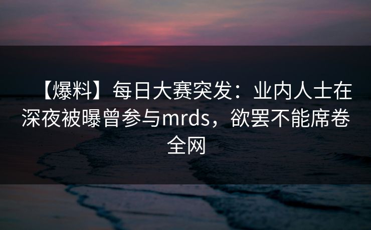 【爆料】每日大赛突发：业内人士在深夜被曝曾参与mrds，欲罢不能席卷全网