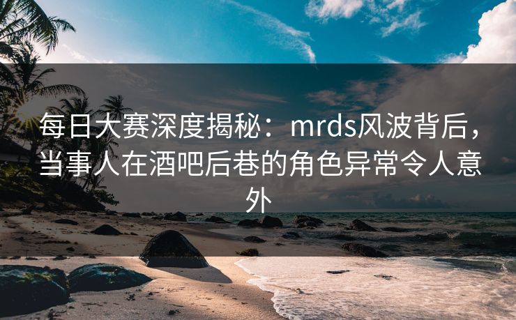 每日大赛深度揭秘：mrds风波背后，当事人在酒吧后巷的角色异常令人意外