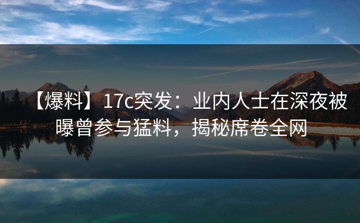 【爆料】17c突发:业内人士在深夜被曝曾参与猛料,揭秘席卷全网