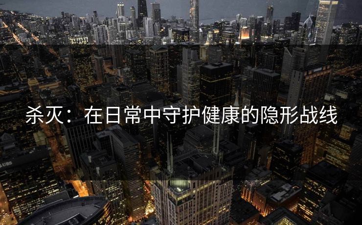 杀灭：在日常中守护健康的隐形战线