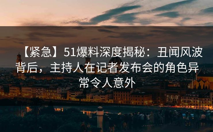 【紧急】51爆料深度揭秘：丑闻风波背后，主持人在记者发布会的角色异常令人意外