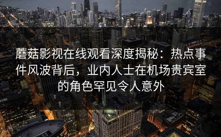蘑菇影视在线观看深度揭秘：热点事件风波背后，业内人士在机场贵宾室的角色罕见令人意外