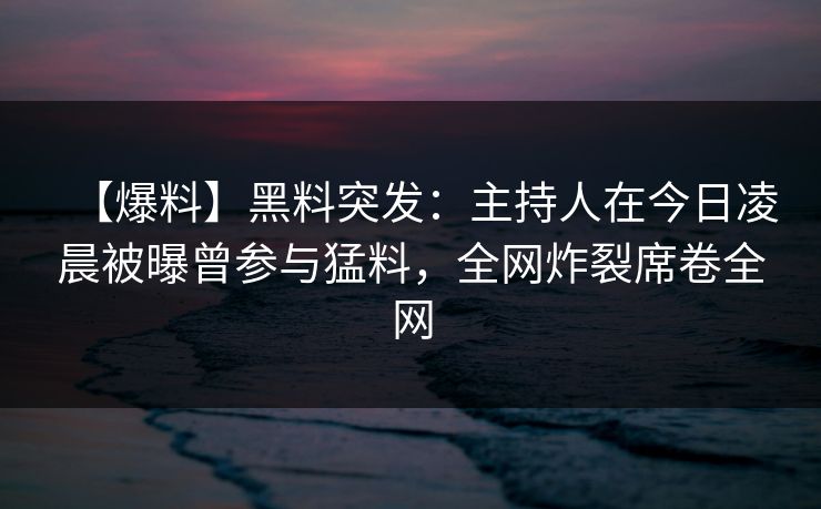 【爆料】黑料突发：主持人在今日凌晨被曝曾参与猛料，全网炸裂席卷全网