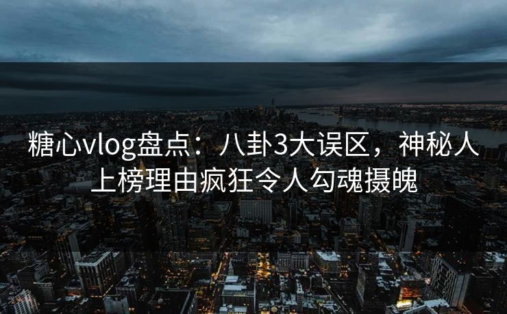 糖心vlog盘点：八卦3大误区，神秘人上榜理由疯狂令人勾魂摄魄