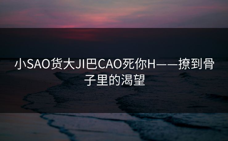 小SAO货大JI巴CAO死你H——撩到骨子里的渴望