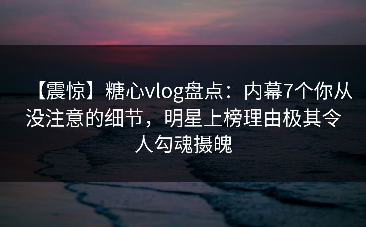 【震惊】糖心vlog盘点：内幕7个你从没注意的细节，明星上榜理由极其令人勾魂摄魄