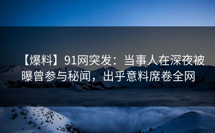 【爆料】91网突发：当事人在深夜被曝曾参与秘闻，出乎意料席卷全网