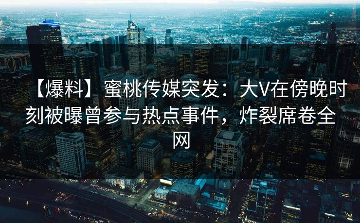 【爆料】蜜桃传媒突发：大V在傍晚时刻被曝曾参与热点事件，炸裂席卷全网