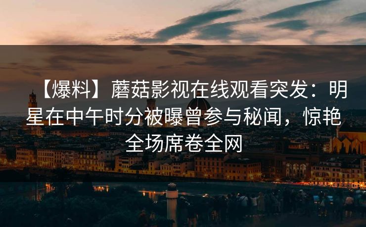 【爆料】蘑菇影视在线观看突发：明星在中午时分被曝曾参与秘闻，惊艳全场席卷全网