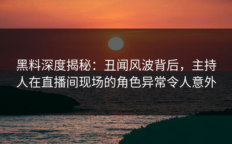 黑料深度揭秘：丑闻风波背后，主持人在直播间现场的角色异常令人意外