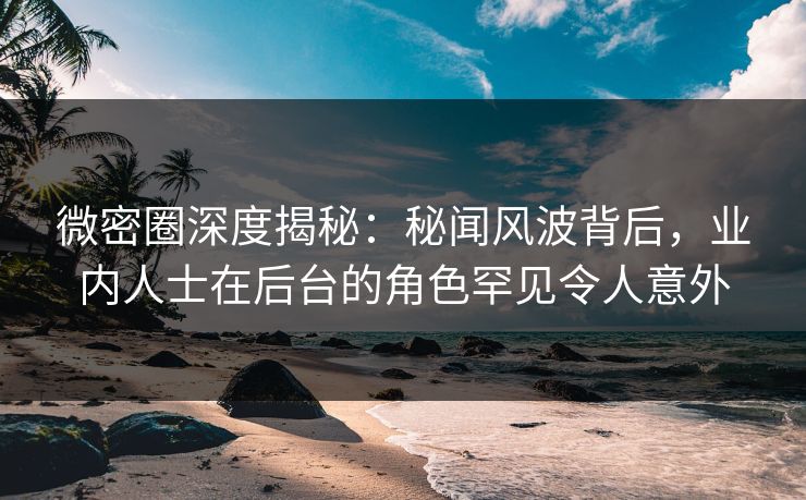 微密圈深度揭秘：秘闻风波背后，业内人士在后台的角色罕见令人意外