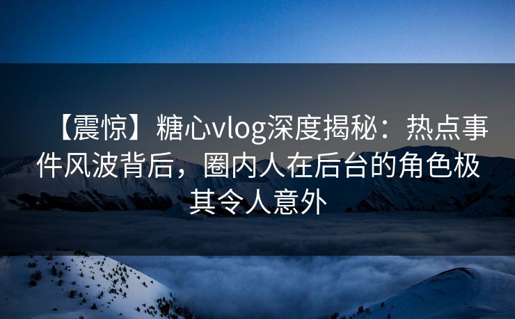 【震惊】糖心vlog深度揭秘:热点事件风波背后,圈内人在后台的角色极其令人意外
