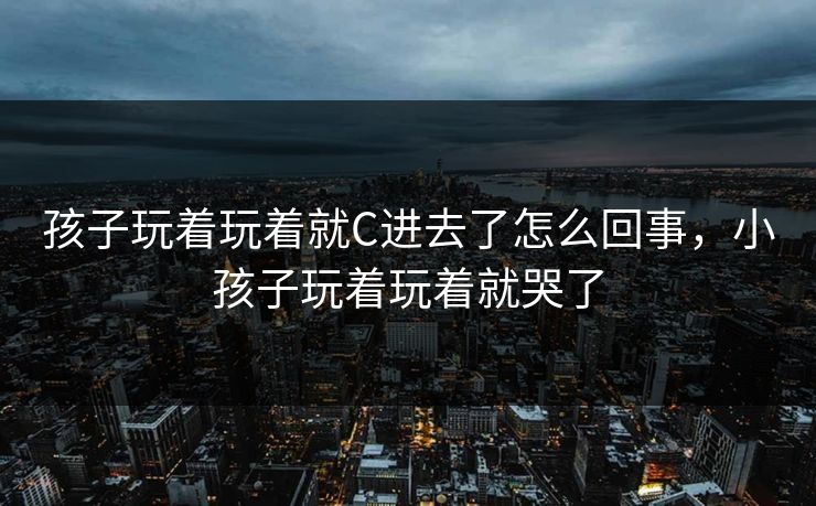 孩子玩着玩着就C进去了怎么回事，小孩子玩着玩着就哭了