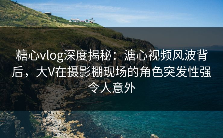 糖心vlog深度揭秘：溏心视频风波背后，大V在摄影棚现场的角色突发性强令人意外