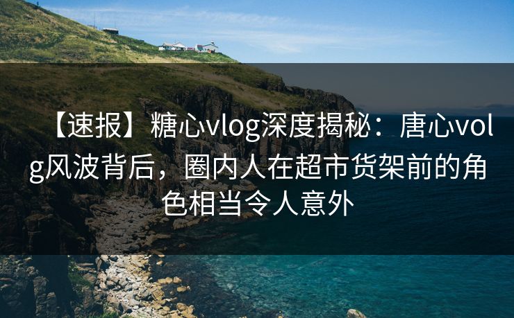 【速报】糖心vlog深度揭秘：唐心volg风波背后，圈内人在超市货架前的角色相当令人意外
