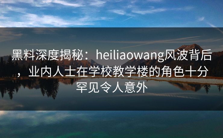黑料深度揭秘：heiliaowang风波背后，业内人士在学校教学楼的角色十分罕见令人意外
