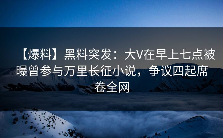 【爆料】黑料突发：大V在早上七点被曝曾参与万里长征小说，争议四起席卷全网